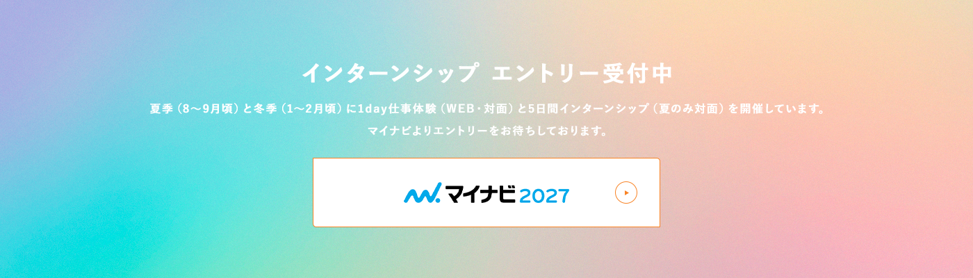 インターンシップ エントリー受付中 夏季（8～9月頃）と冬季（1～2月頃）に1day仕事体験（WEB・対面）と5日間インターンシップ（夏のみ対面）を開催しています。
                    マイナビよりエントリーをお待ちしております。